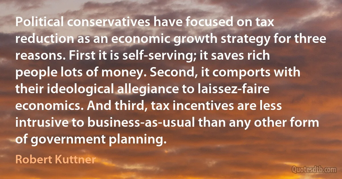 Political conservatives have focused on tax reduction as an economic growth strategy for three reasons. First it is self-serving; it saves rich people lots of money. Second, it comports with their ideological allegiance to laissez-faire economics. And third, tax incentives are less intrusive to business-as-usual than any other form of government planning. (Robert Kuttner)