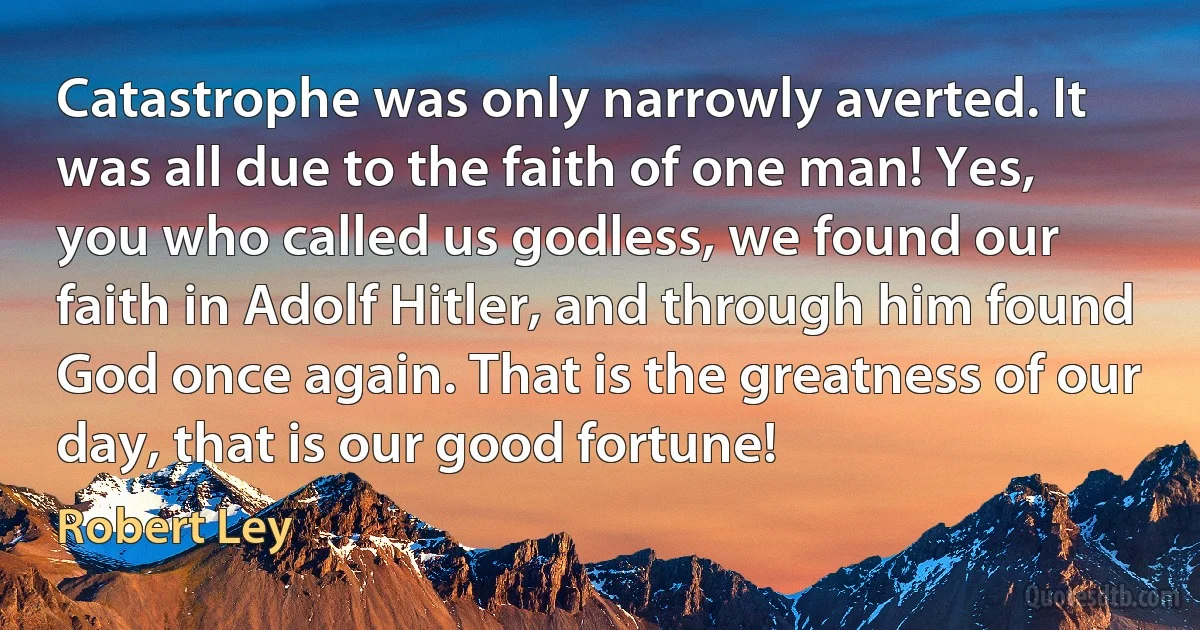 Catastrophe was only narrowly averted. It was all due to the faith of one man! Yes, you who called us godless, we found our faith in Adolf Hitler, and through him found God once again. That is the greatness of our day, that is our good fortune! (Robert Ley)