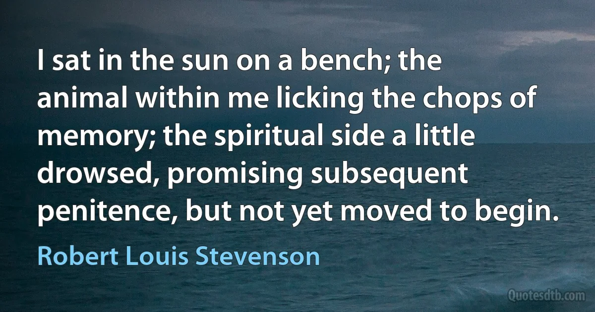 I sat in the sun on a bench; the animal within me licking the chops of memory; the spiritual side a little drowsed, promising subsequent penitence, but not yet moved to begin. (Robert Louis Stevenson)