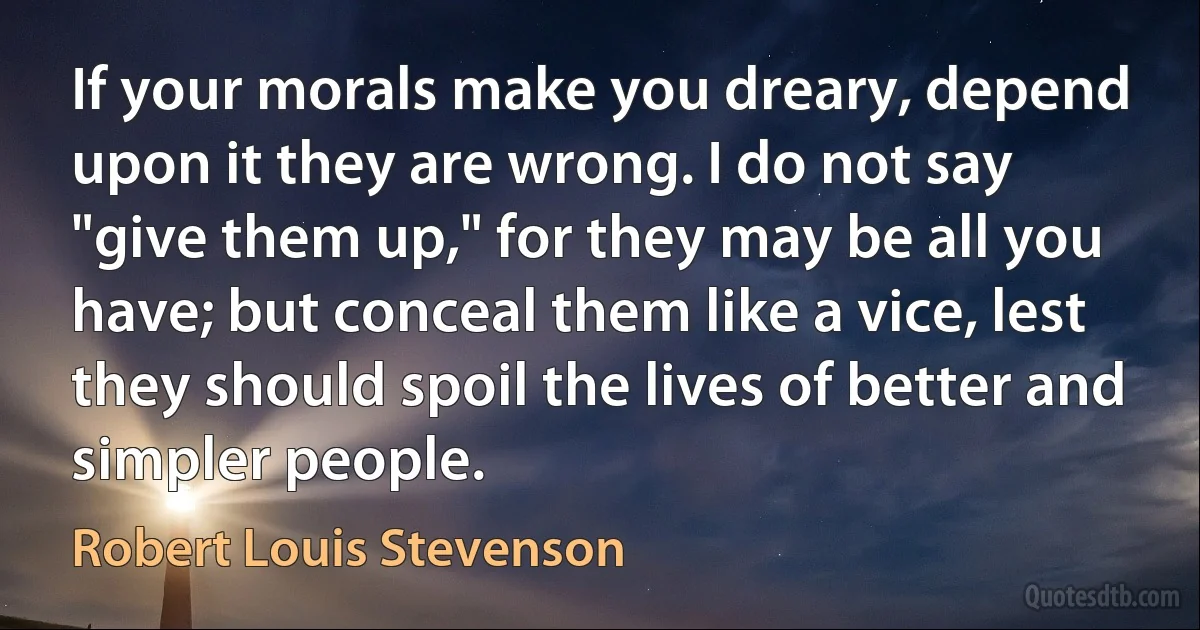 If your morals make you dreary, depend upon it they are wrong. I do not say "give them up," for they may be all you have; but conceal them like a vice, lest they should spoil the lives of better and simpler people. (Robert Louis Stevenson)