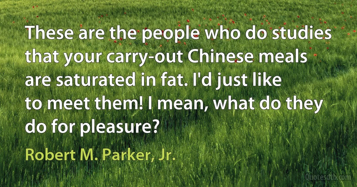 These are the people who do studies that your carry-out Chinese meals are saturated in fat. I'd just like to meet them! I mean, what do they do for pleasure? (Robert M. Parker, Jr.)