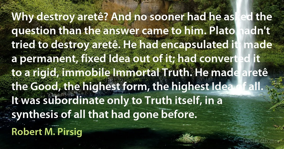 Why destroy aretê? And no sooner had he asked the question than the answer came to him. Plato hadn't tried to destroy aretê. He had encapsulated it; made a permanent, fixed Idea out of it; had converted it to a rigid, immobile Immortal Truth. He made aretê the Good, the highest form, the highest Idea of all. It was subordinate only to Truth itself, in a synthesis of all that had gone before. (Robert M. Pirsig)