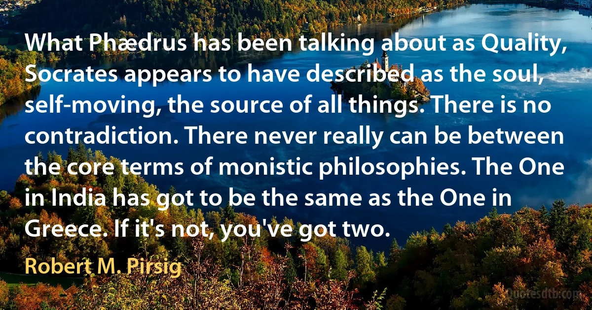 What Phædrus has been talking about as Quality, Socrates appears to have described as the soul, self-moving, the source of all things. There is no contradiction. There never really can be between the core terms of monistic philosophies. The One in India has got to be the same as the One in Greece. If it's not, you've got two. (Robert M. Pirsig)