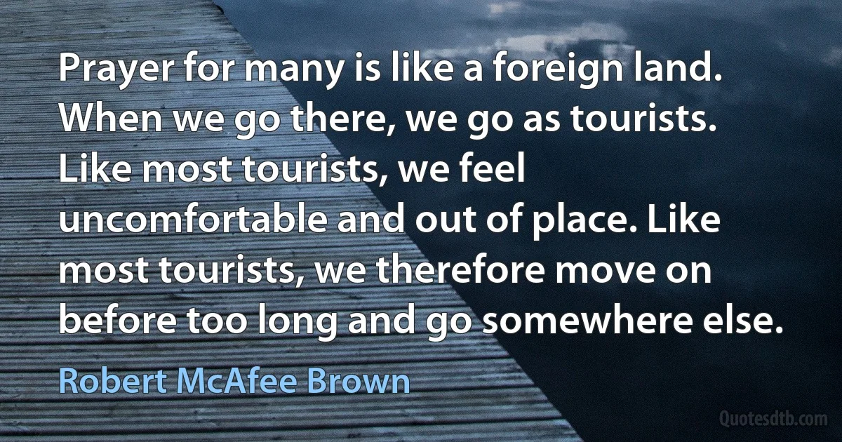 Prayer for many is like a foreign land. When we go there, we go as tourists. Like most tourists, we feel uncomfortable and out of place. Like most tourists, we therefore move on before too long and go somewhere else. (Robert McAfee Brown)