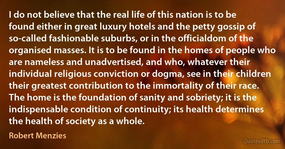 I do not believe that the real life of this nation is to be found either in great luxury hotels and the petty gossip of so-called fashionable suburbs, or in the officialdom of the organised masses. It is to be found in the homes of people who are nameless and unadvertised, and who, whatever their individual religious conviction or dogma, see in their children their greatest contribution to the immortality of their race. The home is the foundation of sanity and sobriety; it is the indispensable condition of continuity; its health determines the health of society as a whole. (Robert Menzies)