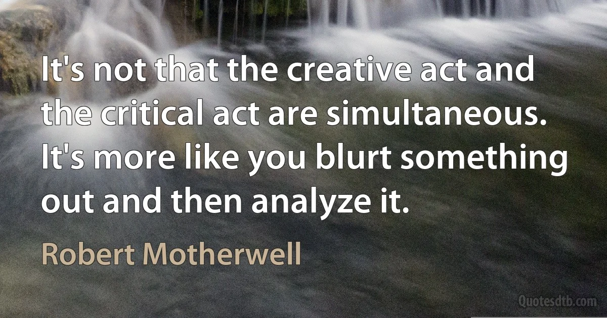 It's not that the creative act and the critical act are simultaneous. It's more like you blurt something out and then analyze it. (Robert Motherwell)