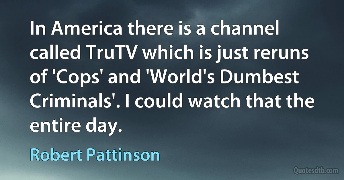 In America there is a channel called TruTV which is just reruns of 'Cops' and 'World's Dumbest Criminals'. I could watch that the entire day. (Robert Pattinson)