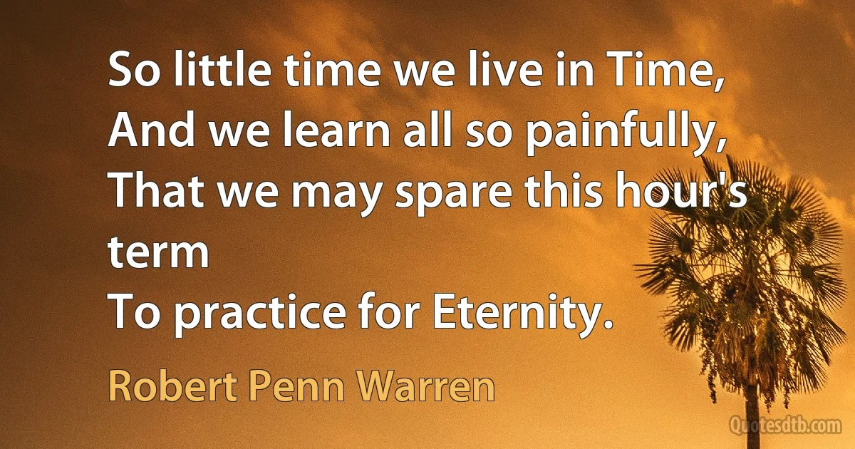 So little time we live in Time,
And we learn all so painfully,
That we may spare this hour's term
To practice for Eternity. (Robert Penn Warren)