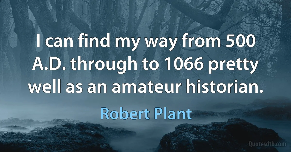 I can find my way from 500 A.D. through to 1066 pretty well as an amateur historian. (Robert Plant)