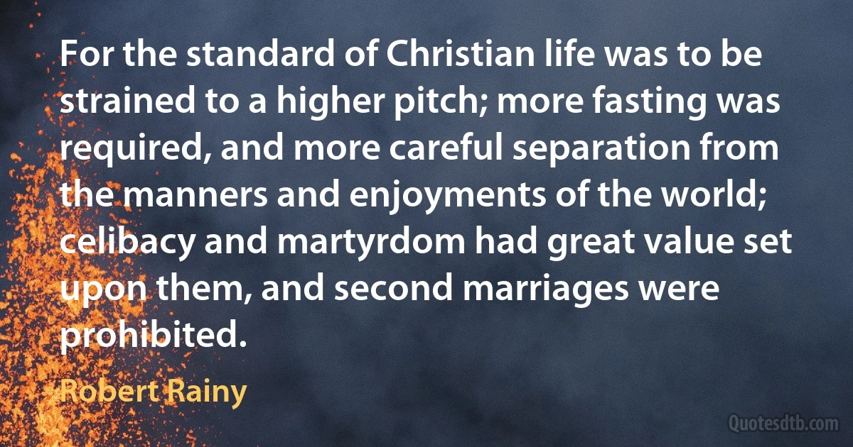 For the standard of Christian life was to be strained to a higher pitch; more fasting was required, and more careful separation from the manners and enjoyments of the world; celibacy and martyrdom had great value set upon them, and second marriages were prohibited. (Robert Rainy)