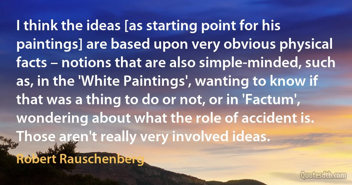 I think the ideas [as starting point for his paintings] are based upon very obvious physical facts – notions that are also simple-minded, such as, in the 'White Paintings', wanting to know if that was a thing to do or not, or in 'Factum', wondering about what the role of accident is. Those aren't really very involved ideas. (Robert Rauschenberg)