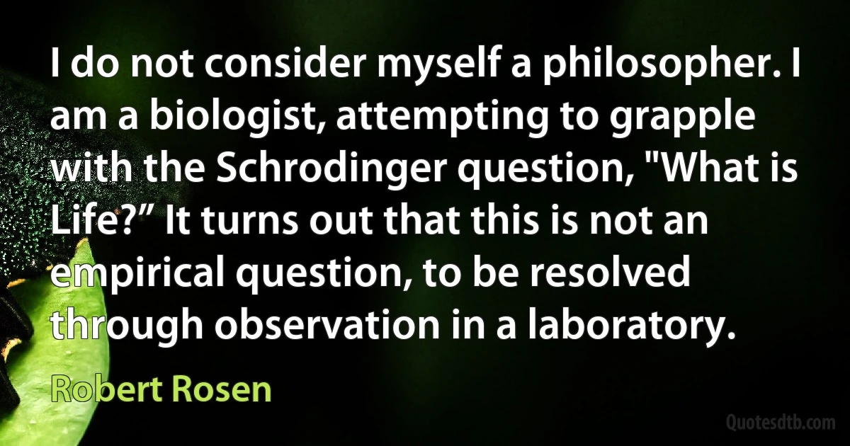 I do not consider myself a philosopher. I am a biologist, attempting to grapple with the Schrodinger question, "What is Life?” It turns out that this is not an empirical question, to be resolved through observation in a laboratory. (Robert Rosen)