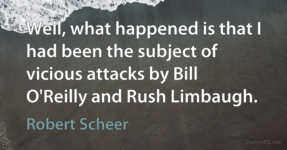 Well, what happened is that I had been the subject of vicious attacks by Bill O'Reilly and Rush Limbaugh. (Robert Scheer)