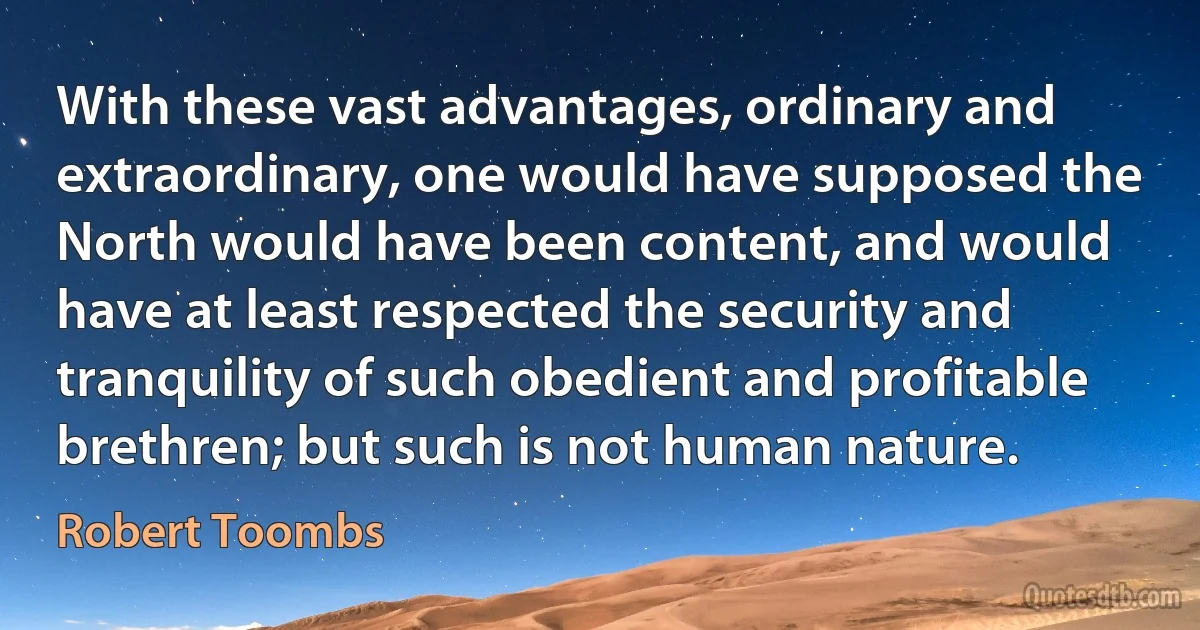 With these vast advantages, ordinary and extraordinary, one would have supposed the North would have been content, and would have at least respected the security and tranquility of such obedient and profitable brethren; but such is not human nature. (Robert Toombs)