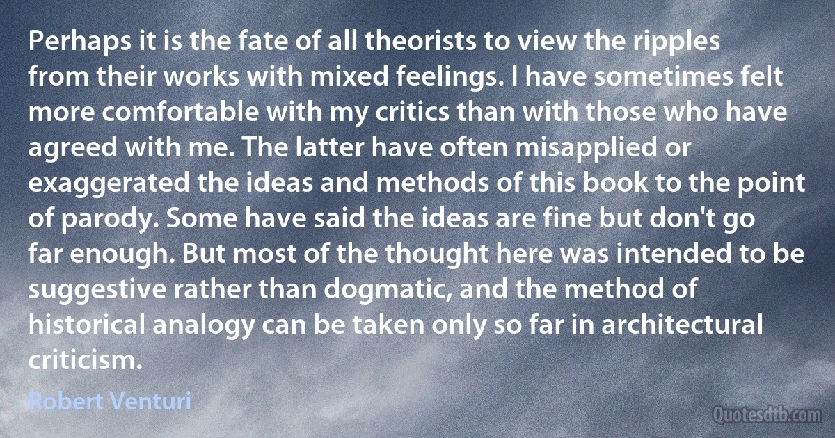 Perhaps it is the fate of all theorists to view the ripples from their works with mixed feelings. I have sometimes felt more comfortable with my critics than with those who have agreed with me. The latter have often misapplied or exaggerated the ideas and methods of this book to the point of parody. Some have said the ideas are fine but don't go far enough. But most of the thought here was intended to be suggestive rather than dogmatic, and the method of historical analogy can be taken only so far in architectural criticism. (Robert Venturi)