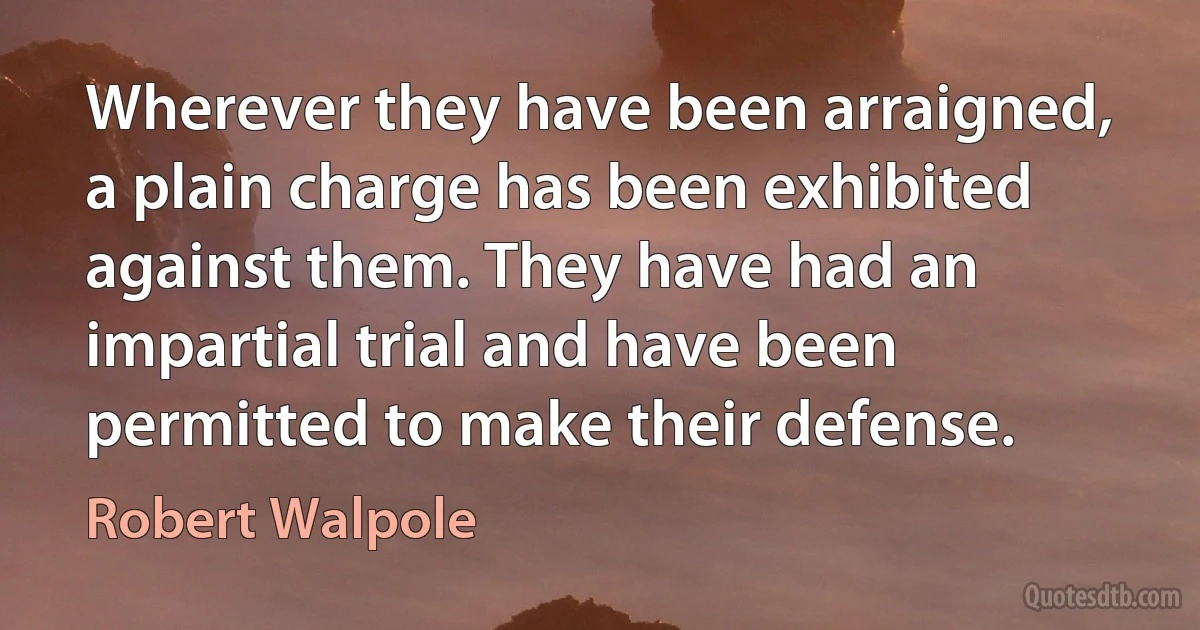 Wherever they have been arraigned, a plain charge has been exhibited against them. They have had an impartial trial and have been permitted to make their defense. (Robert Walpole)