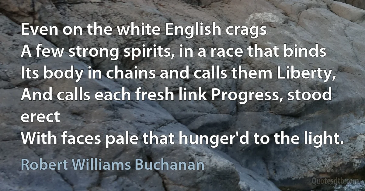 Even on the white English crags
A few strong spirits, in a race that binds
Its body in chains and calls them Liberty,
And calls each fresh link Progress, stood erect
With faces pale that hunger'd to the light. (Robert Williams Buchanan)