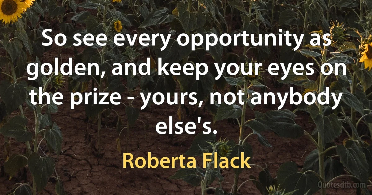 So see every opportunity as golden, and keep your eyes on the prize - yours, not anybody else's. (Roberta Flack)