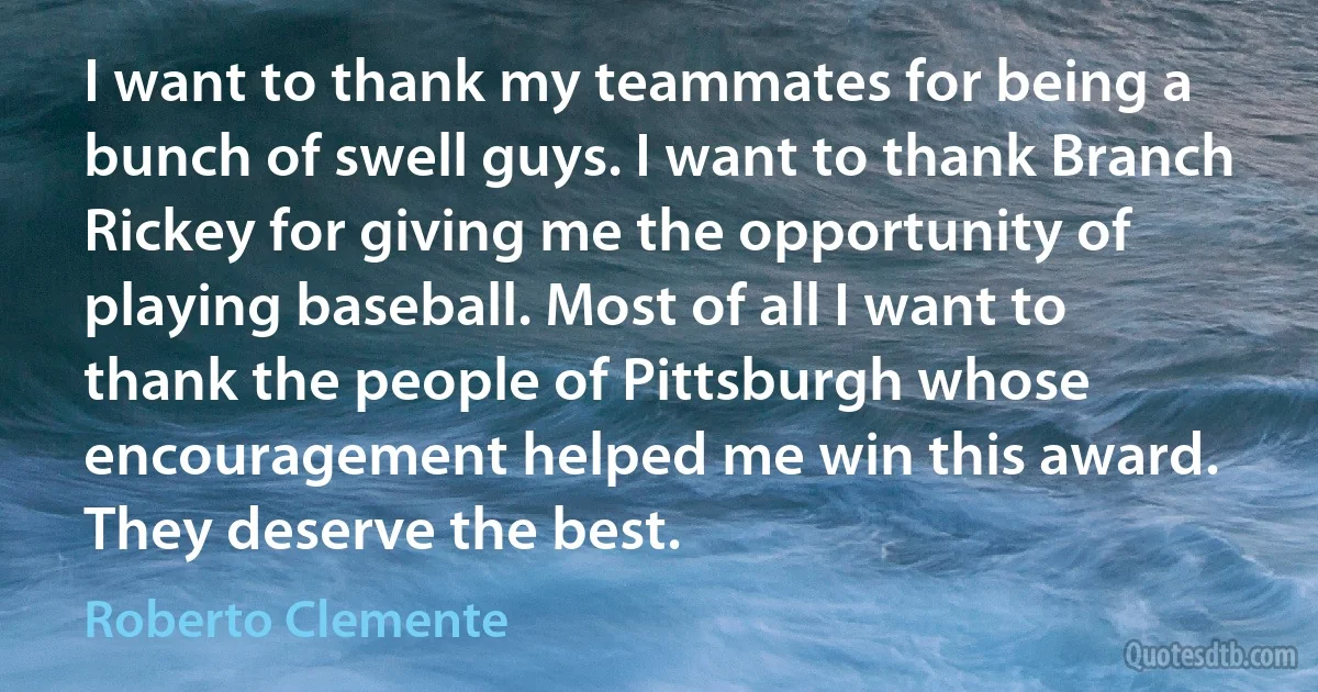 I want to thank my teammates for being a bunch of swell guys. I want to thank Branch Rickey for giving me the opportunity of playing baseball. Most of all I want to thank the people of Pittsburgh whose encouragement helped me win this award. They deserve the best. (Roberto Clemente)