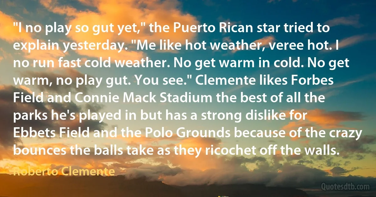 "I no play so gut yet," the Puerto Rican star tried to explain yesterday. "Me like hot weather, veree hot. I no run fast cold weather. No get warm in cold. No get warm, no play gut. You see." Clemente likes Forbes Field and Connie Mack Stadium the best of all the parks he's played in but has a strong dislike for Ebbets Field and the Polo Grounds because of the crazy bounces the balls take as they ricochet off the walls. (Roberto Clemente)