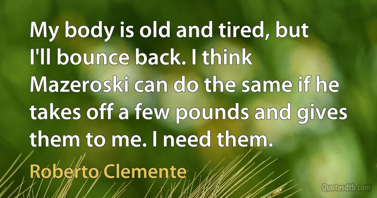 My body is old and tired, but I'll bounce back. I think Mazeroski can do the same if he takes off a few pounds and gives them to me. I need them. (Roberto Clemente)