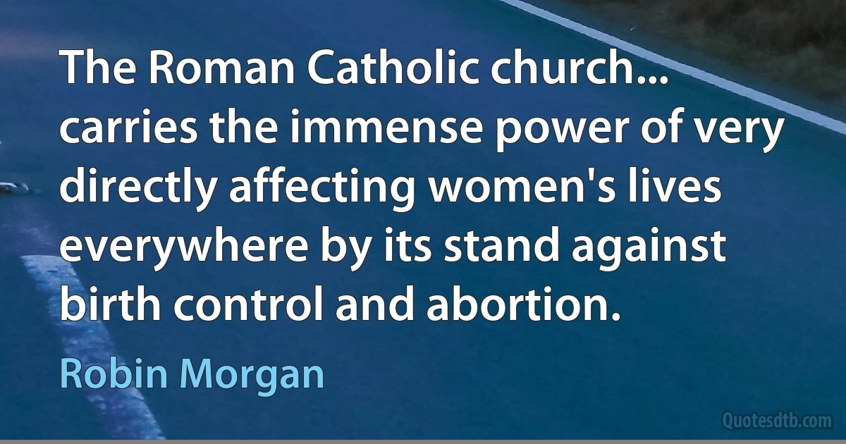 The Roman Catholic church... carries the immense power of very directly affecting women's lives everywhere by its stand against birth control and abortion. (Robin Morgan)