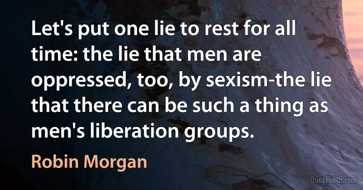 Let's put one lie to rest for all time: the lie that men are oppressed, too, by sexism-the lie that there can be such a thing as men's liberation groups. (Robin Morgan)