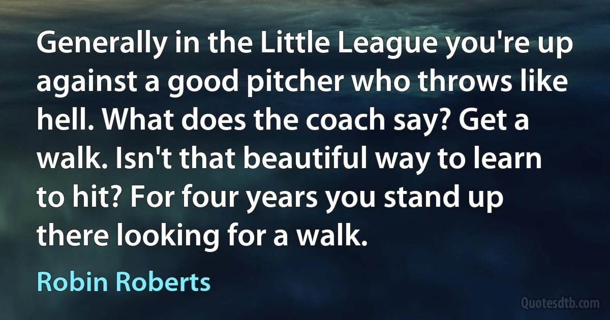 Generally in the Little League you're up against a good pitcher who throws like hell. What does the coach say? Get a walk. Isn't that beautiful way to learn to hit? For four years you stand up there looking for a walk. (Robin Roberts)