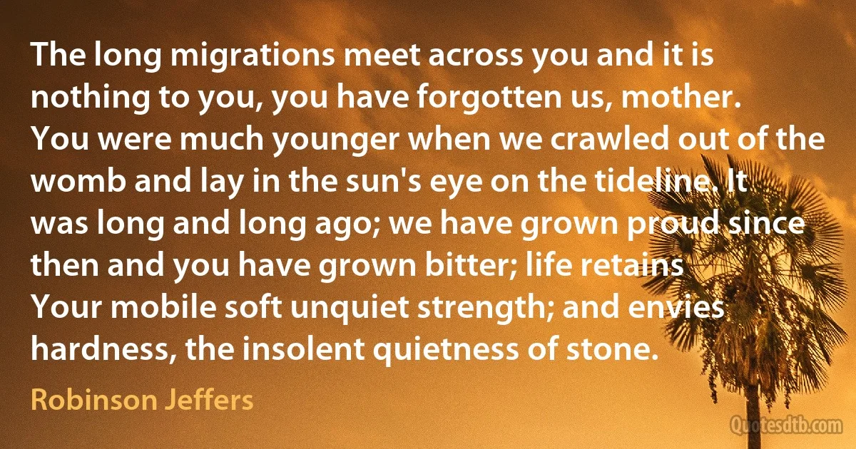 The long migrations meet across you and it is nothing to you, you have forgotten us, mother.
You were much younger when we crawled out of the womb and lay in the sun's eye on the tideline. It was long and long ago; we have grown proud since then and you have grown bitter; life retains
Your mobile soft unquiet strength; and envies hardness, the insolent quietness of stone. (Robinson Jeffers)