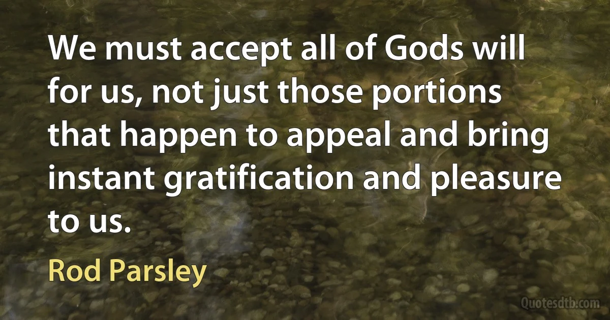 We must accept all of Gods will for us, not just those portions that happen to appeal and bring instant gratification and pleasure to us. (Rod Parsley)