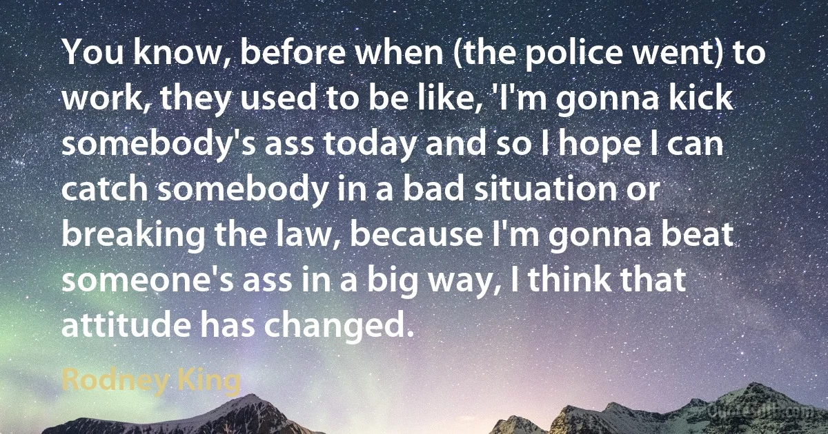 You know, before when (the police went) to work, they used to be like, 'I'm gonna kick somebody's ass today and so I hope I can catch somebody in a bad situation or breaking the law, because I'm gonna beat someone's ass in a big way, I think that attitude has changed. (Rodney King)