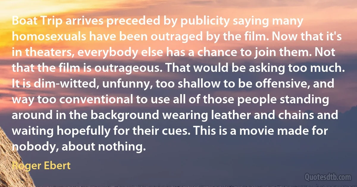 Boat Trip arrives preceded by publicity saying many homosexuals have been outraged by the film. Now that it's in theaters, everybody else has a chance to join them. Not that the film is outrageous. That would be asking too much. It is dim-witted, unfunny, too shallow to be offensive, and way too conventional to use all of those people standing around in the background wearing leather and chains and waiting hopefully for their cues. This is a movie made for nobody, about nothing. (Roger Ebert)