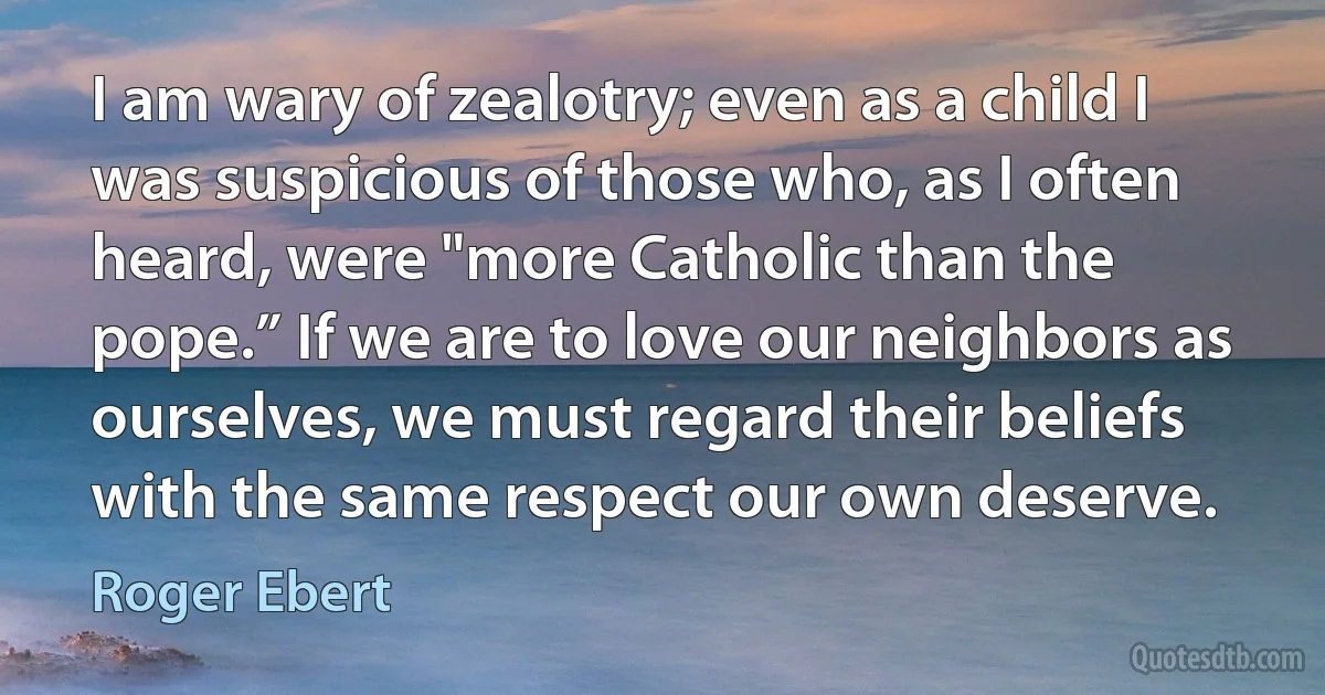 I am wary of zealotry; even as a child I was suspicious of those who, as I often heard, were "more Catholic than the pope.” If we are to love our neighbors as ourselves, we must regard their beliefs with the same respect our own deserve. (Roger Ebert)