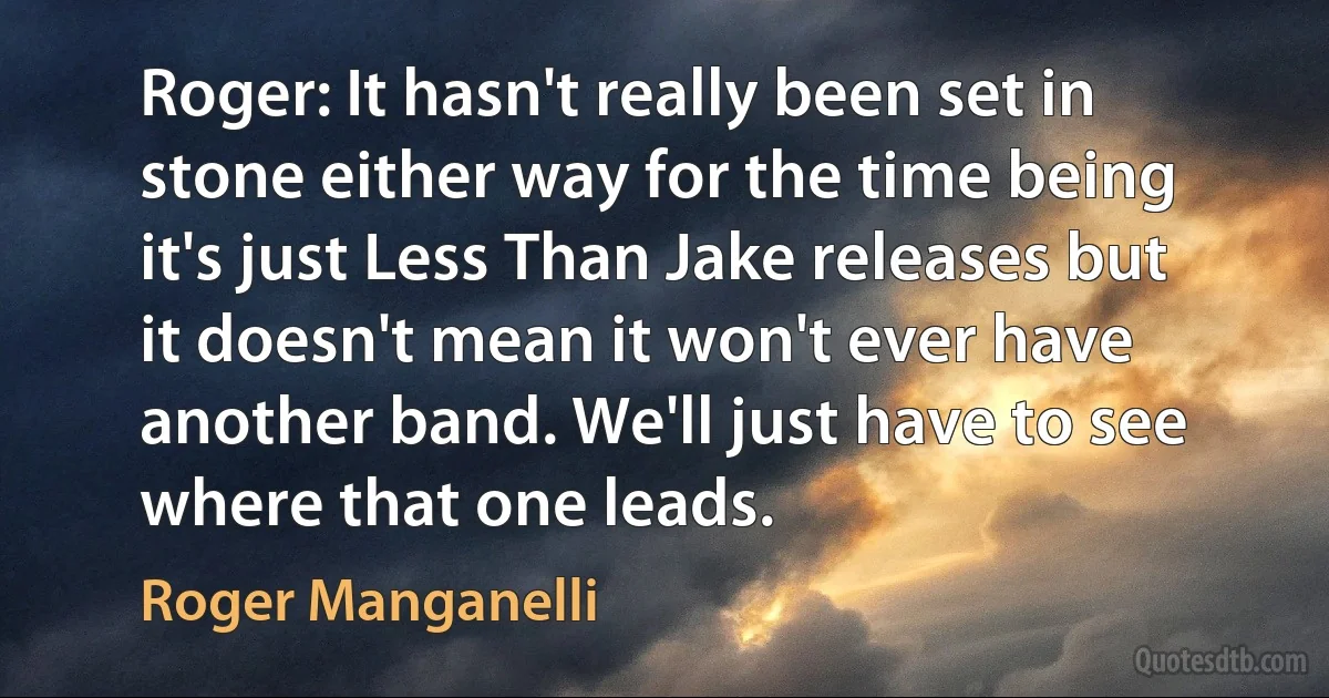 Roger: It hasn't really been set in stone either way for the time being it's just Less Than Jake releases but it doesn't mean it won't ever have another band. We'll just have to see where that one leads. (Roger Manganelli)