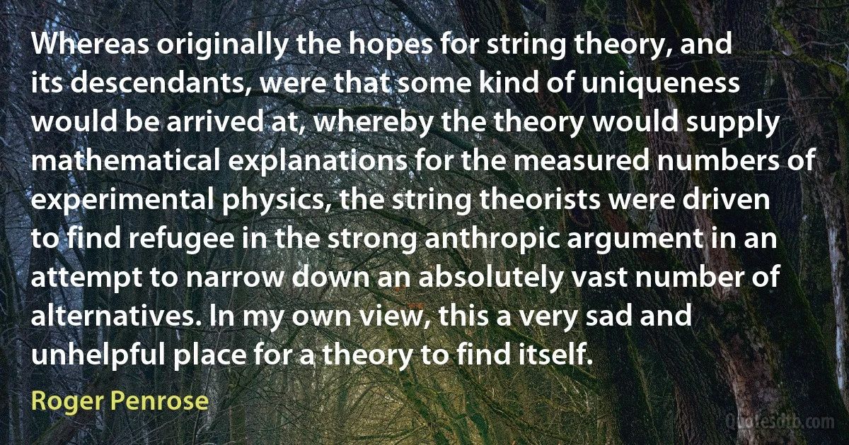 Whereas originally the hopes for string theory, and its descendants, were that some kind of uniqueness would be arrived at, whereby the theory would supply mathematical explanations for the measured numbers of experimental physics, the string theorists were driven to find refugee in the strong anthropic argument in an attempt to narrow down an absolutely vast number of alternatives. In my own view, this a very sad and unhelpful place for a theory to find itself. (Roger Penrose)