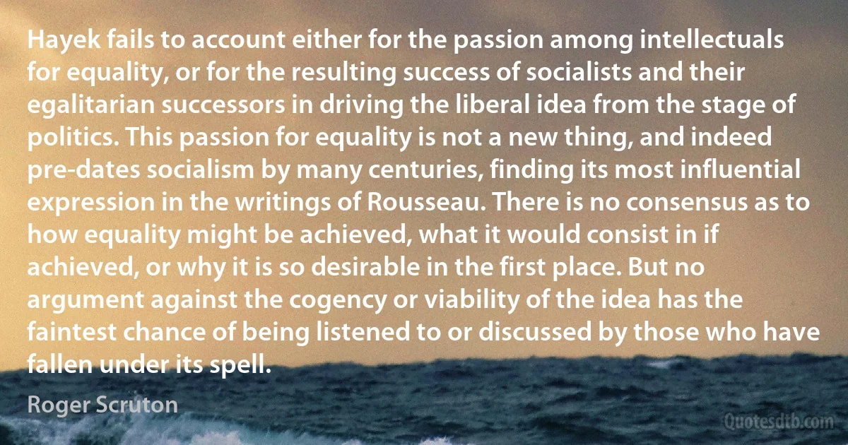 Hayek fails to account either for the passion among intellectuals for equality, or for the resulting success of socialists and their egalitarian successors in driving the liberal idea from the stage of politics. This passion for equality is not a new thing, and indeed pre-dates socialism by many centuries, finding its most influential expression in the writings of Rousseau. There is no consensus as to how equality might be achieved, what it would consist in if achieved, or why it is so desirable in the first place. But no argument against the cogency or viability of the idea has the faintest chance of being listened to or discussed by those who have fallen under its spell. (Roger Scruton)