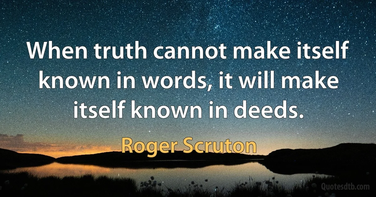 When truth cannot make itself known in words, it will make itself known in deeds. (Roger Scruton)