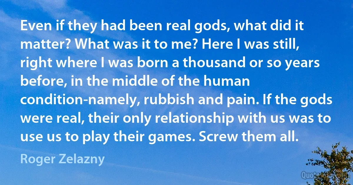 Even if they had been real gods, what did it matter? What was it to me? Here I was still, right where I was born a thousand or so years before, in the middle of the human condition-namely, rubbish and pain. If the gods were real, their only relationship with us was to use us to play their games. Screw them all. (Roger Zelazny)