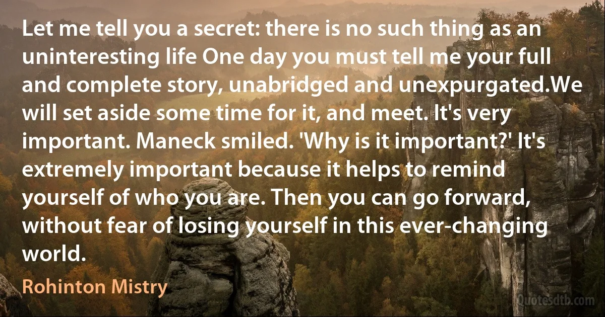 Let me tell you a secret: there is no such thing as an uninteresting life One day you must tell me your full and complete story, unabridged and unexpurgated.We will set aside some time for it, and meet. It's very important. Maneck smiled. 'Why is it important?' It's extremely important because it helps to remind yourself of who you are. Then you can go forward, without fear of losing yourself in this ever-changing world. (Rohinton Mistry)