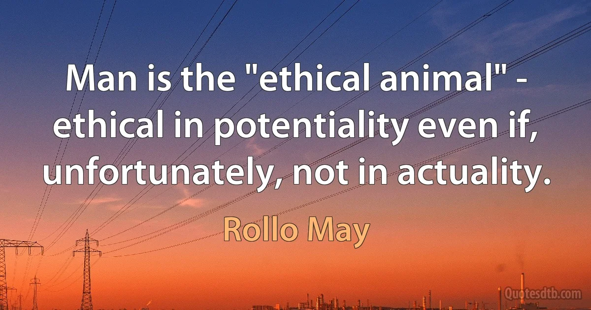 Man is the "ethical animal" - ethical in potentiality even if, unfortunately, not in actuality. (Rollo May)