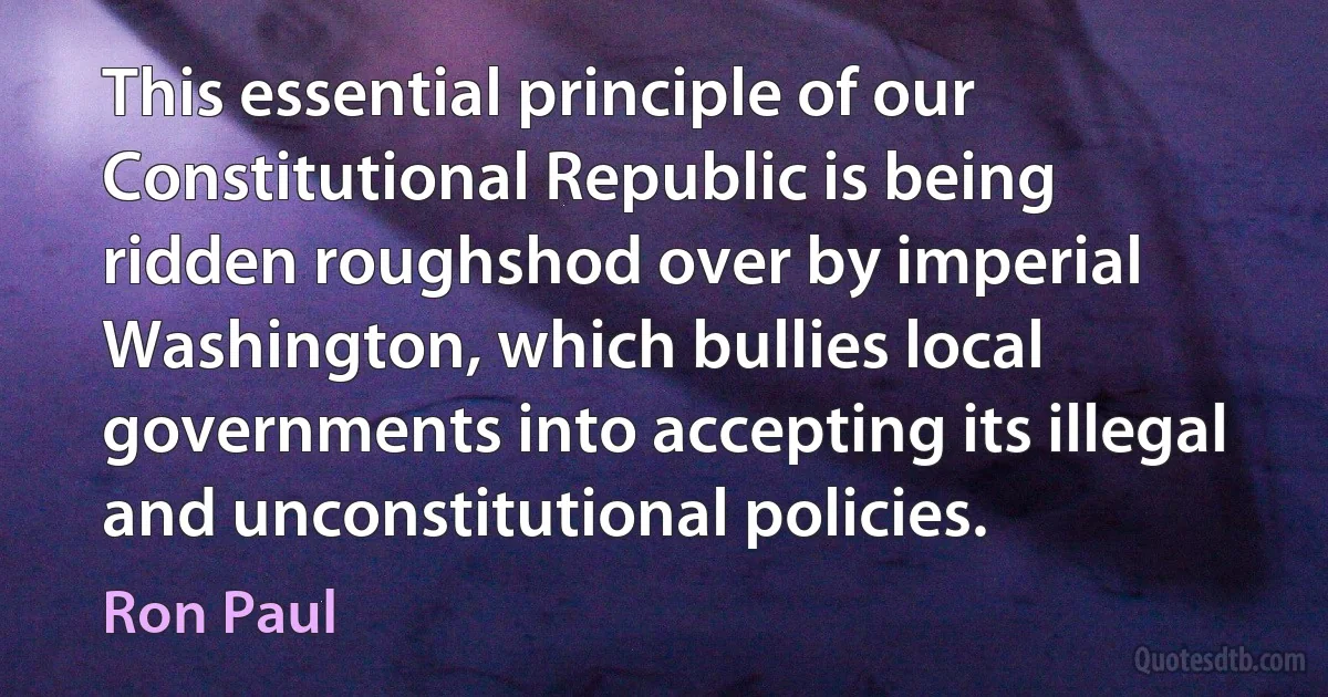 This essential principle of our Constitutional Republic is being ridden roughshod over by imperial Washington, which bullies local governments into accepting its illegal and unconstitutional policies. (Ron Paul)