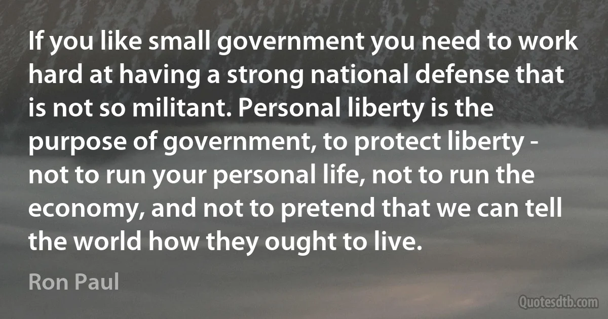 If you like small government you need to work hard at having a strong national defense that is not so militant. Personal liberty is the purpose of government, to protect liberty - not to run your personal life, not to run the economy, and not to pretend that we can tell the world how they ought to live. (Ron Paul)