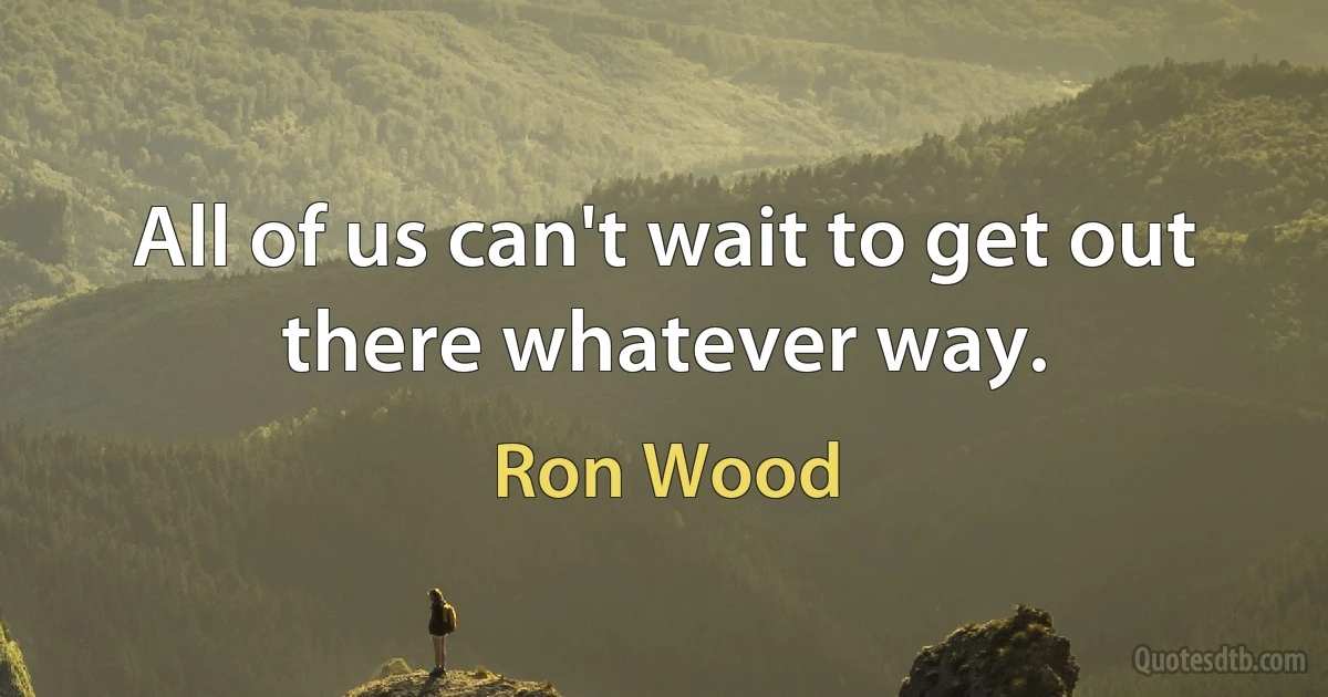 All of us can't wait to get out there whatever way. (Ron Wood)