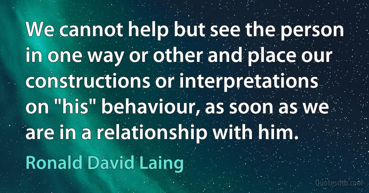 We cannot help but see the person in one way or other and place our constructions or interpretations on "his" behaviour, as soon as we are in a relationship with him. (Ronald David Laing)