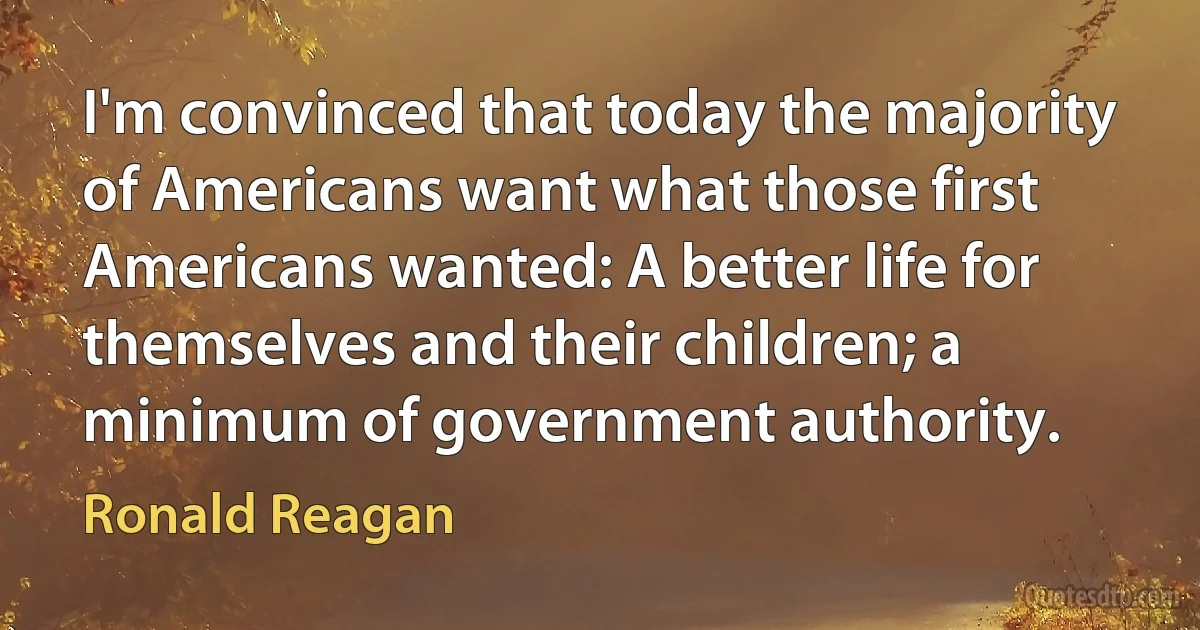 I'm convinced that today the majority of Americans want what those first Americans wanted: A better life for themselves and their children; a minimum of government authority. (Ronald Reagan)