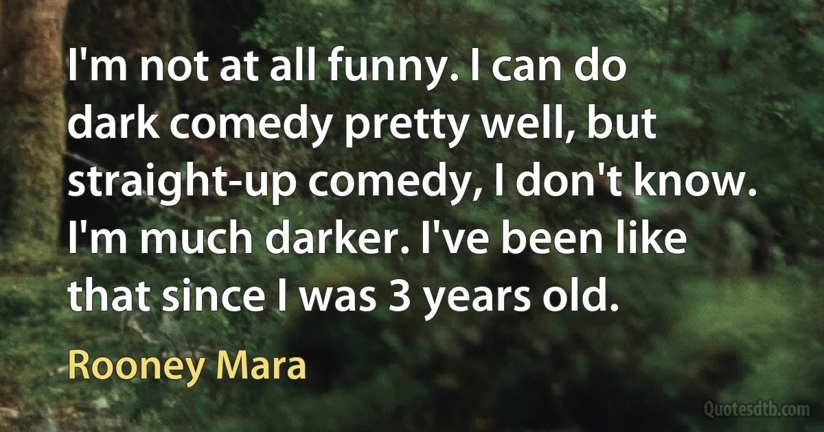 I'm not at all funny. I can do dark comedy pretty well, but straight-up comedy, I don't know. I'm much darker. I've been like that since I was 3 years old. (Rooney Mara)