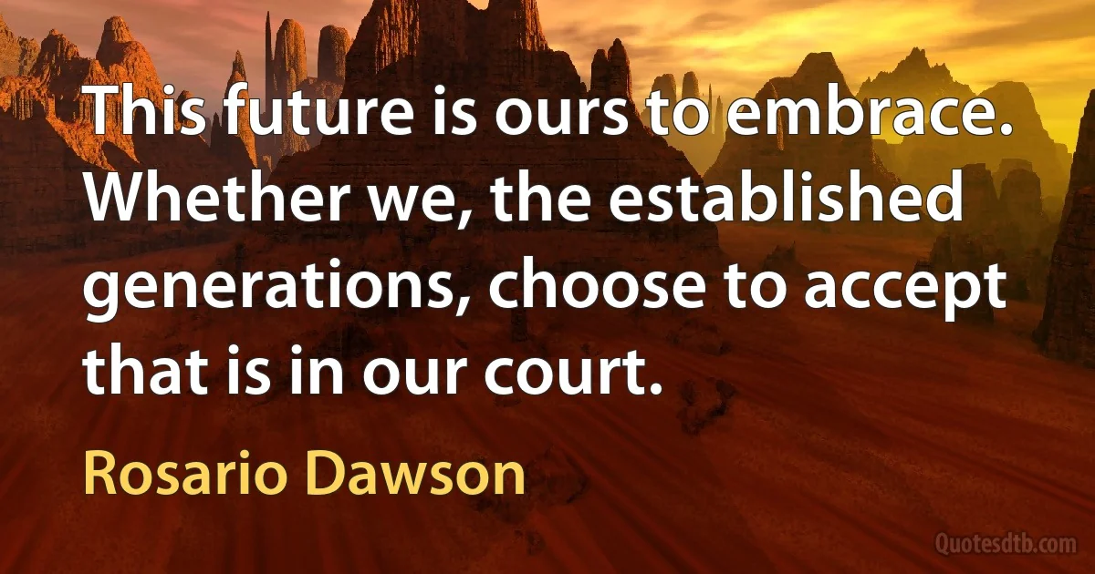 This future is ours to embrace. Whether we, the established generations, choose to accept that is in our court. (Rosario Dawson)