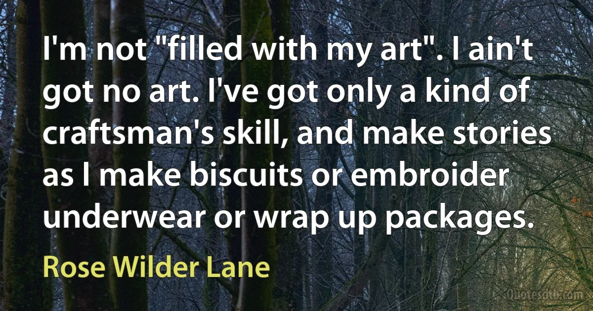 I'm not "filled with my art". I ain't got no art. I've got only a kind of craftsman's skill, and make stories as I make biscuits or embroider underwear or wrap up packages. (Rose Wilder Lane)