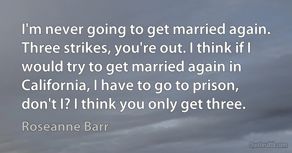 I'm never going to get married again. Three strikes, you're out. I think if I would try to get married again in California, I have to go to prison, don't I? I think you only get three. (Roseanne Barr)