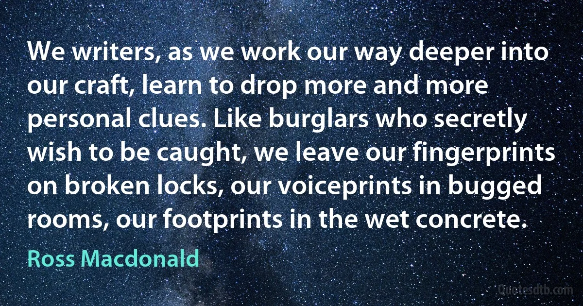 We writers, as we work our way deeper into our craft, learn to drop more and more personal clues. Like burglars who secretly wish to be caught, we leave our fingerprints on broken locks, our voiceprints in bugged rooms, our footprints in the wet concrete. (Ross Macdonald)